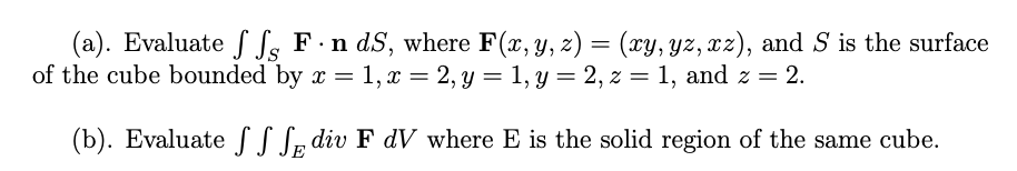 (a). Evaluate ff Fn dS, where F(x, y, z) = (xy, yz, xz), and S is the surface
of the cube bounded by x = 1, x = 2, y = 1, y = 2, z = 1, and z = 2.
(b). Evaluate
div F dV where E is the solid region of the same cube.