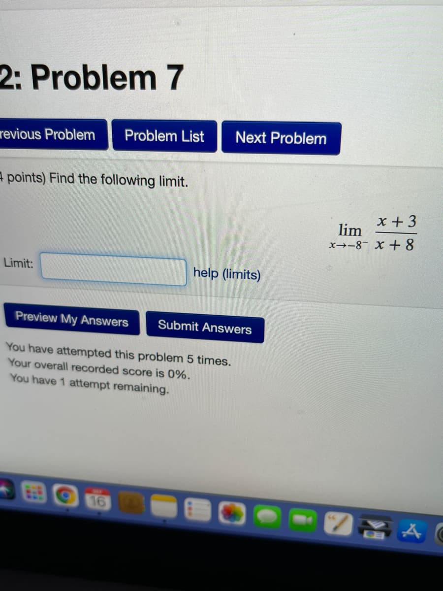 2: Problem 7
Problem List
Next Problem
revious Problem
A points) Find the following limit.
x +3
lim
x→-8- X + 8
Limit:
help (limits)
Preview My Answers
Submit Answers
You have attempted this problem 5 times.
Your overall recorded score is 0%.
You have 1 attempt remaining.
16
