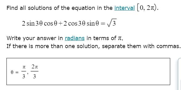 Find all solutions of the equation in the interval 0, 2n).
2 sin 30 cos0+2 cos 30 sin0 =.
3
Write your answer in radians in terms of T.
If there is more than one solution, separate them with commas.
= A
3
3
