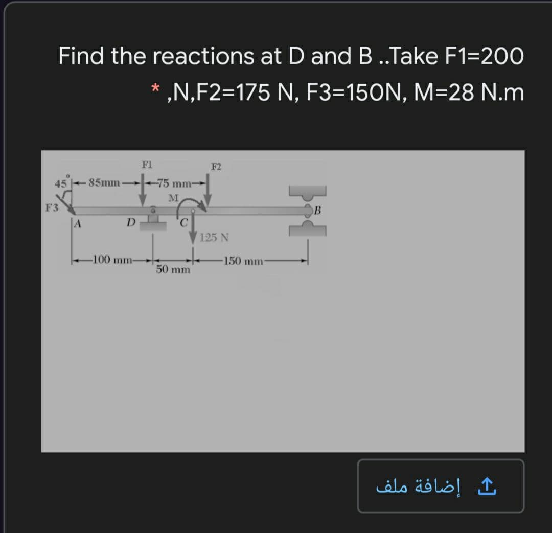 Find the reactions at D and B ..Take F1=200
„N,F2=175 N, F3=150N, M=28 N.m
*
F1
F2
45 + 85mm +75 mm-
F3
B
A
D
125 N
-100 mm-
150 mm-
50 mm
إضافة ملف
