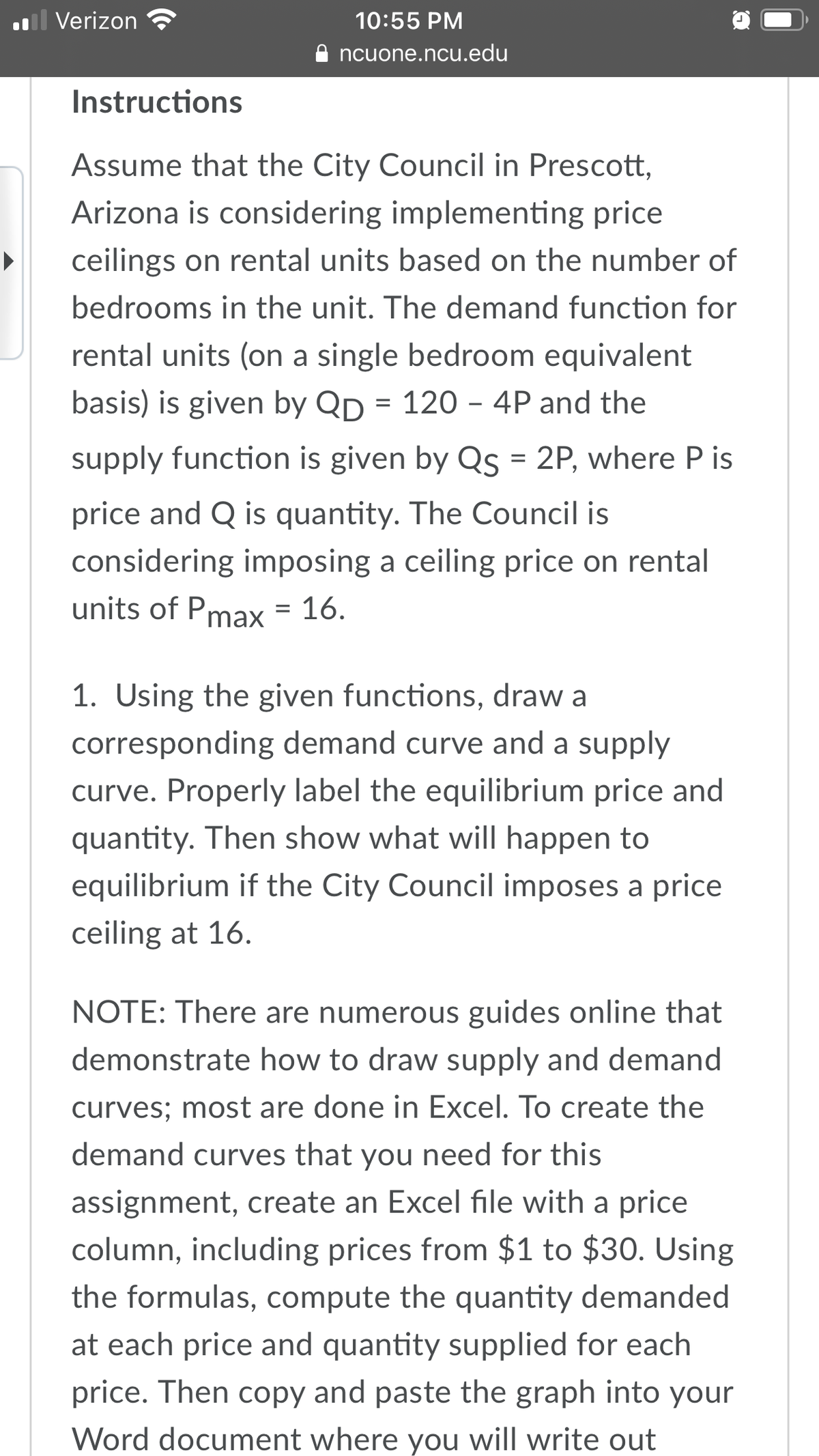 l Verizon
10:55 PM
ncuone.ncu.edu
Instructions
Assume that the City Council in Prescott,
Arizona is considering implementing price
ceilings on rental units based on the number of
bedrooms in the unit. The demand function for
rental units (on a single bedroom equivalent
basis) is given by Qp = 120 – 4P and the
supply function is given by Qs = 2P, where P is
price and Q is quantity. The Council is
considering imposing a ceiling price on rental
units of Pmax = 16.
1. Using the given functions, draw a
corresponding demand curve and a supply
curve. Properly label the equilibrium price and
quantity. Then show what will happen to
equilibrium if the City Council imposes a price
ceiling at 16.
NOTE: There are numerous guides online that
demonstrate how to draw supply and demand
curves; most are done in Excel. To create the
demand curves that you need for this
assignment, create an Excel file with a price
column, including prices from $1 to $30. Using
the formulas, compute the quantity demanded
at each price and quantity supplied for each
price. Then copy and paste the graph into your
Word document where you will write out
