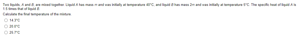 Two liquids, A and B, are mixed together. Liquid A has mass m and was initially at temperature 40°C, and liquid B has mass 2m and was initially at temperature 5°C. The specific heat of liquid A is
1.5 times that of liquid B.
Calculate the final temperature of the mixture.
O 14.3°C
O 20.0°C
O 25.7°C
