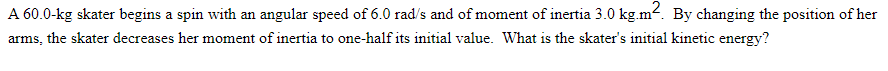 A 60.0-kg skater begins a spin with an angular speed of 6.0 rad/s and of moment of inertia 3.0 kg.m². By changing the position of her
arms, the skater decreases her moment of inertia to one-half its initial value. What is the skater's initial kinetic energy?
