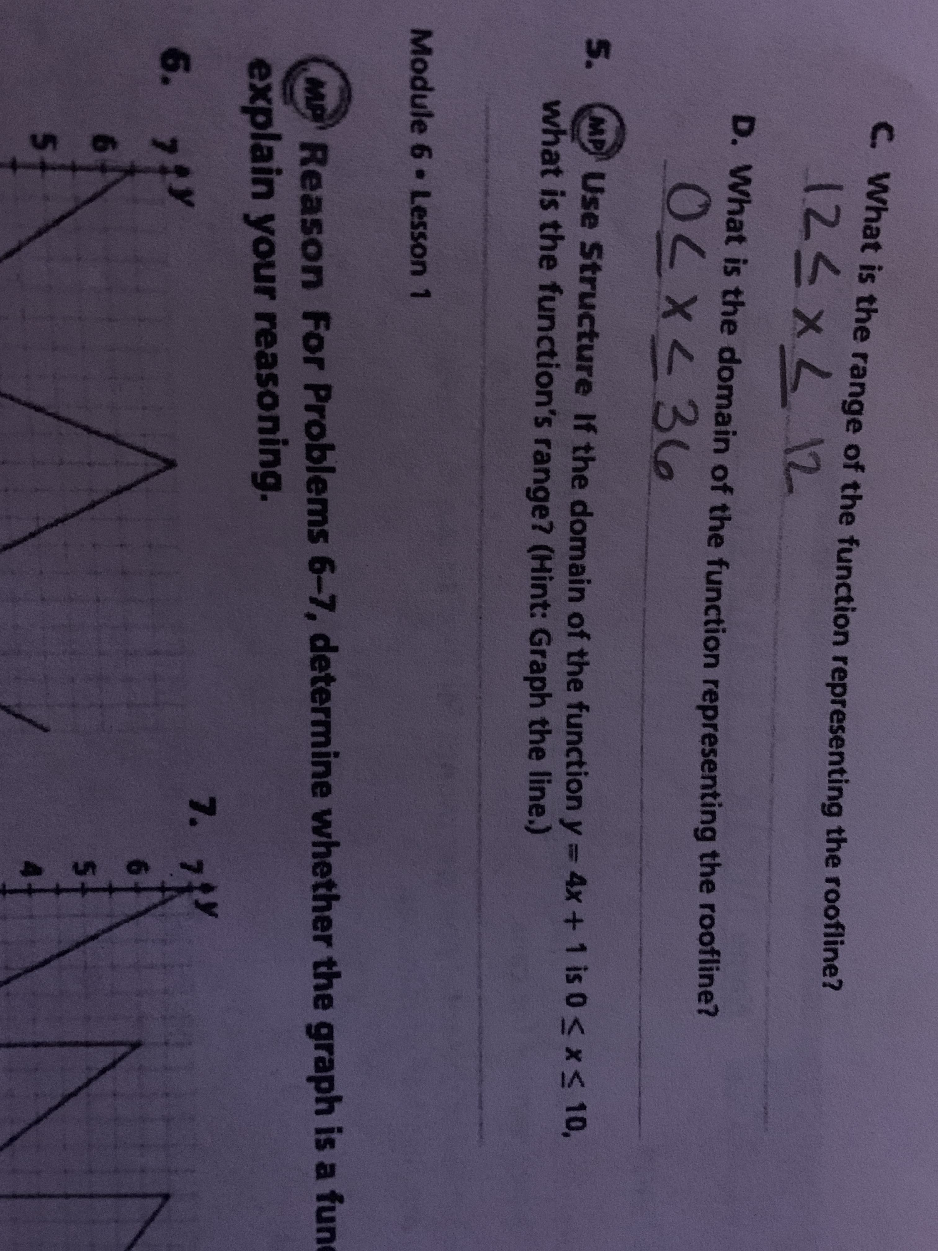 C. What is the range of the function representing the roofline?
123XL12
D. What is the domain of the function representing the roofline?
OCX<36
5.
MPUse Structure If the domain of the function y = 4x+ 1 is 0 X< 10,
what is the function's range? (Hint: Graph the line.)
Module 6 Lesson 1
MAReason For Problems 6-7, determine whether the graph is a fune
explain your reasoning.
7. 7ジ
6. 7tY
6.
6.
5.
4.
