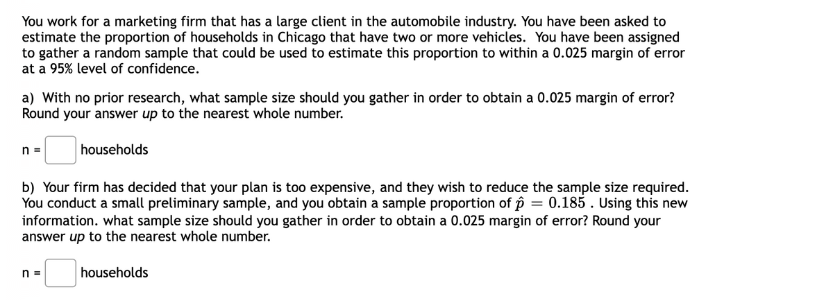 You work for a marketing firm that has a large client in the automobile industry. You have been asked to
estimate the proportion of households in Chicago that have two or more vehicles. You have been assigned
to gather a random sample that could be used to estimate this proportion to within a 0.025 margin of error
at a 95% level of confidence.
a) With no prior research, what sample size should you gather in order to obtain a 0.025 margin of error?
Round your answer up to the nearest whole number.
=
households
b) Your firm has decided that your plan is too expensive, and they wish to reduce the sample size required.
You conduct a small preliminary sample, and you obtain a sample proportion of p = 0.185. Using this new
sample size should you gather in order to obtain a 0.025 margin of error? Round your
information. wh
answer up to the nearest whole number.
households
