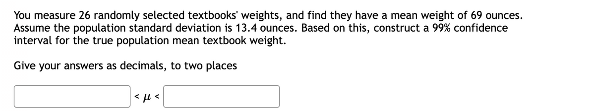 You measure 26 randomly selected textbooks' weights, and find they have a mean weight of 69 ounces.
Assume the population standard deviation is 13.4 ounces. Based on this, construct a 99% confidence
interval for the true population mean textbook weight.
Give your answers as decimals, to two places
