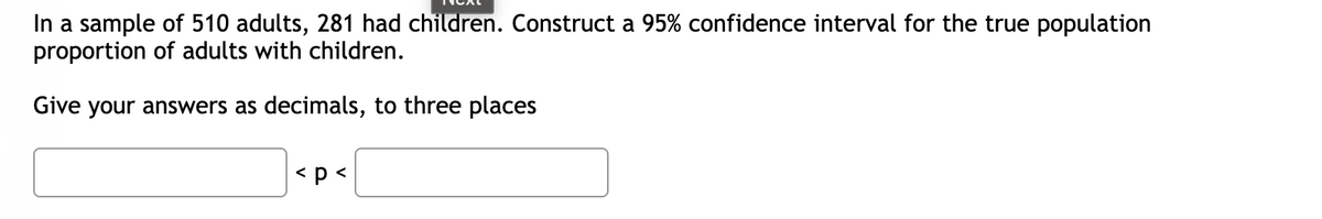 In a sample of 510 adults, 281 had children. Construct a 95% confidence interval for the true population
proportion of adults with children.
Give your answers as decimals, to three places
<p <
