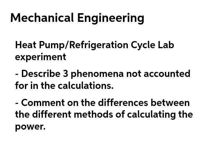 Mechanical Engineering
Heat Pump/Refrigeration Cycle Lab
experiment
- Describe 3 phenomena not accounted
for in the calculations.
- Comment on the differences between
the different methods of calculating the
power.
