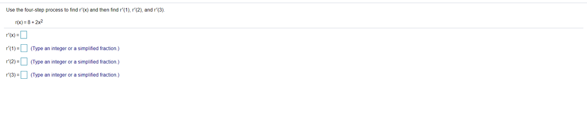 Use the four-step process to find r'(x) and then find r'(1), r'(2), and r'(3).
r(x) = 8 + 2x2
r'(x) =U
r'(1) =
(Type an integer or a simplified fraction.)
r'(2) =
(Type an integer or a simplified fraction.)
r'(3) = (Type an integer or a simplified fraction.)
