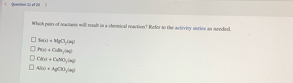 < Question 11 of 20
>
Which pairs of reactants will result in a chemical reaction? Refer to the activity series as needed.
Sn(s) + MgCl, (aq)
O Pt(s) + CoBr, (aq)
O cd(s) + CUNO,(aq)
O Al(s) + AGCIO,(aq)
