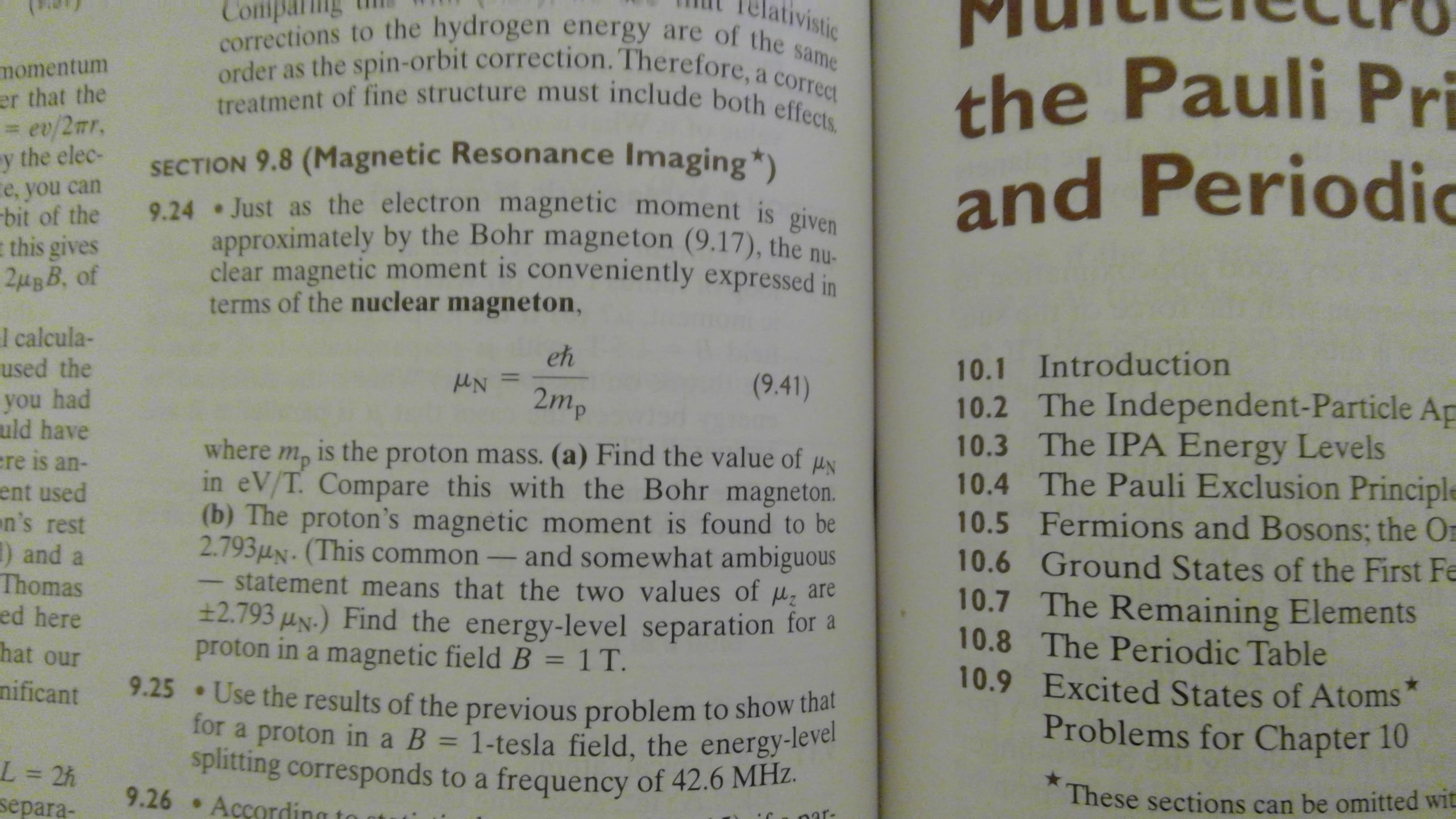 tivistic
corrections to the hydrogen energy are of the same
treatment of fine structure must include both effects.
order as the spin-orbit correction. Therefore, a correct
the Pauli Pri
and Periodic
momentum
er that the
= ev/2mr,
y the elec-
SECTION 9.8 (Magnetic Resonance Imaging ")
9.24 Just as the electron magnetic moment is given
approximately by the Bohr magneton (9.17), the ni
clear magnetic moment is conveniently expressed in
terms of the nuclear magneton,
e, you can
bit of the
this gives
l calcula-
used the
you had
uld have
eh
10.1 Introduction
(9.41)
2mp
10.2 The Independent-Particle Ap
10.3 The IPA Energy Levels
10.4 The Pauli Exclusion Principle
10.5 Fermions and Bosons; the O
10.6 Ground States of the First Fe
10.7 The Remaining Elements
10.8 The Perio dic Table
10.9 Excited States of Atoms
where
is the proton mass. (a) Find the value of
тр
in eV/T. Compare this with the Bohr magneton.
(b) The proton's magnetic moment is found to be
2.7934N. (This common
statement means that the two values of
±2.793 uN.) Find the energy-level separation for
proton in a magnetic field B 1 T.
re is an-
ent used
n's rest
) and
Thomas
ed here
and somewhat ambiguous
are
hat our
9.25 Use the results of the previous problem to show that
nificant
for a proton in a B = 1-tesla field, the energy-level
spitting corresponds to a frequency of 42.6 MH2.
9.26 According
Problems for Chapter 10
L = 2h
separa-
These sections can be omitted wit
nar-
