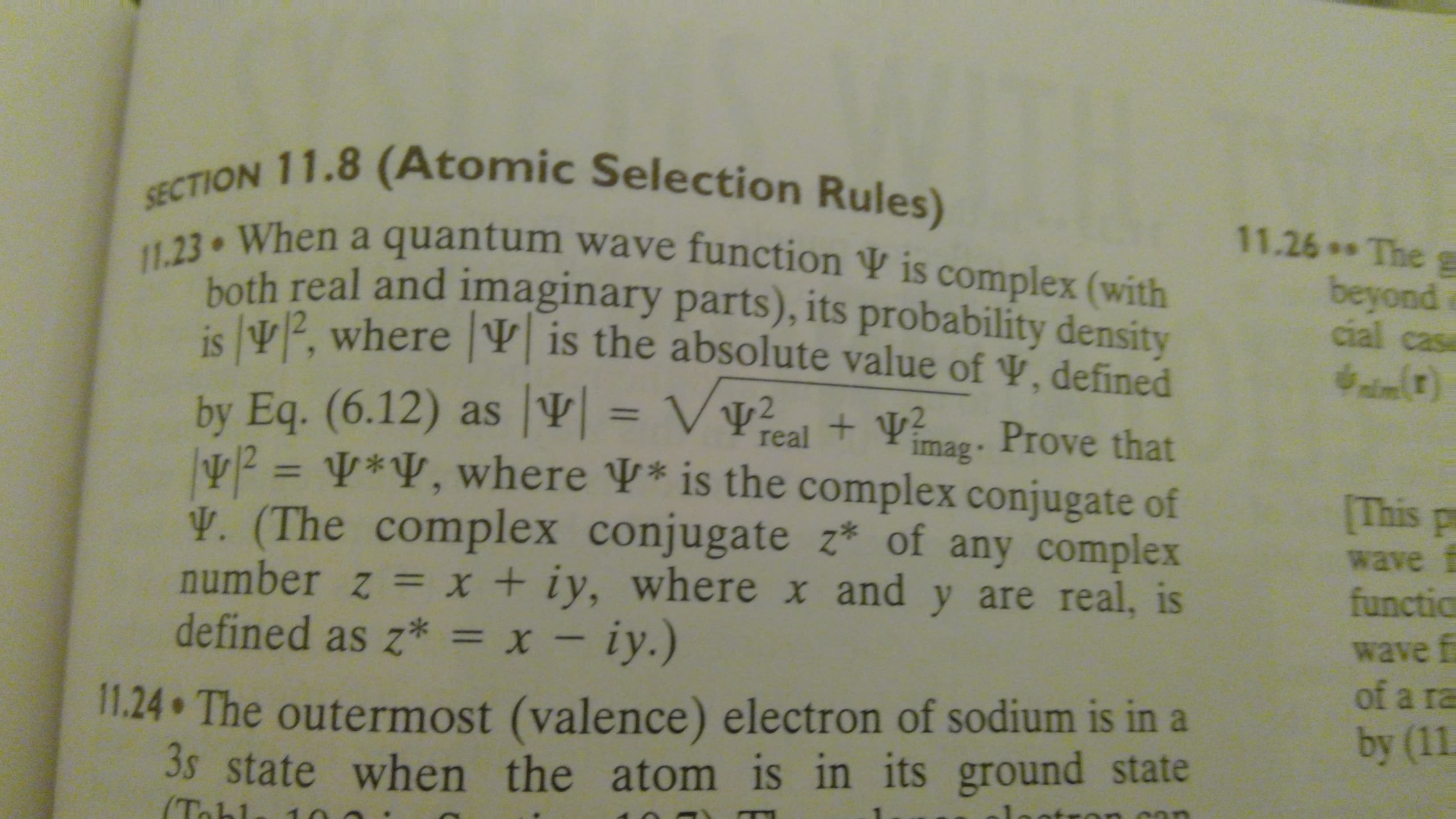 SECTION 11.8 (Atomic Selection Rules)
11.26 Theg
11.23 When a quantum wave function ¥ is complex (with
hoth real and imaginary parts), its probability density
beyond
cial casa
ie lv2 where V is the absolute value of V, defined
by Eq. (6.12) as |V| = Vv?
V2 = ¥*¥, where V* is the complex conjugate of
V. (The complex conjugate z* of any complex
number z =x + iy, where x and y are real, is
defined as z* = x - iy.)
cal
+ Va. Prove that
real
imag·
[This p
%3D
wave f
functic
wave f
of a ra
by (11
11.24 The outermost (valence) electron of sodium is in a
3s state when the atom is in its ground state
(To
