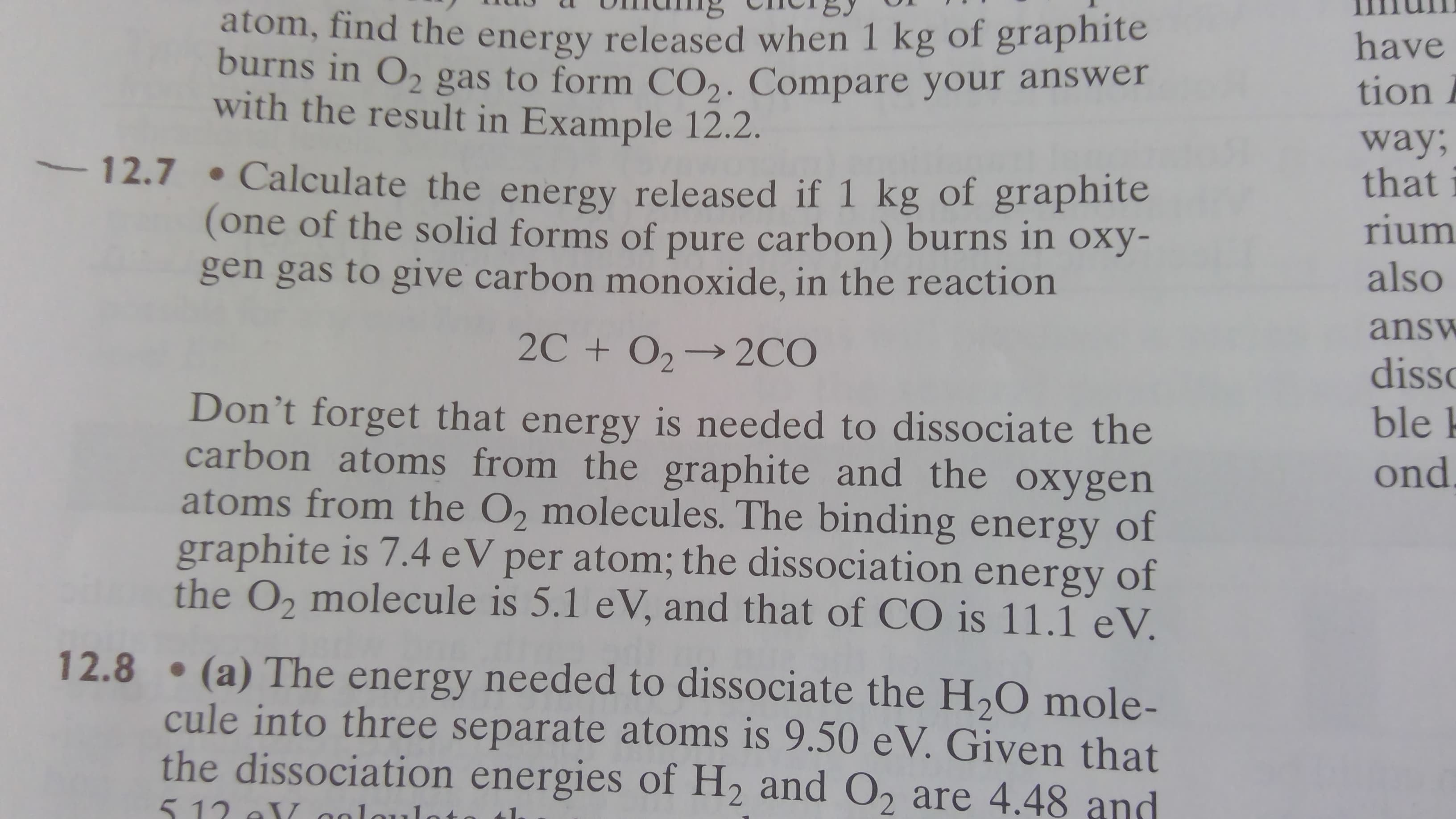 atom, find the energy released when 1 kg of graphite
burns in O, gas to form CO,. Compare your answer
with the result in Example 12.2.
have
tion i
way;
that
12.7 • Calculate the energy released if 1 kg of graphite
(one of the solid forms of pure carbon) burns in oxy-
gen gas to give carbon monoxide, in the reaction
rium
also
answ
2C + 0,→ 2CO
disso
ble k
Don't forget that energy is needed to dissociate the
carbon atoms from the graphite and the oxygen
atoms from the O, molecules. The binding energy of
graphite is 7.4 eV per atom; the dissociation energy of
the O, molecule is 5.1 eV, and that of CO is 11.1 eV.
ond
12.8 • (a) The energy needed to dissociate the H,O mole-
cule into three separate atoms is 9.50 eV. Given that
the dissociation energies of H2 and O2 are 4.48 and
