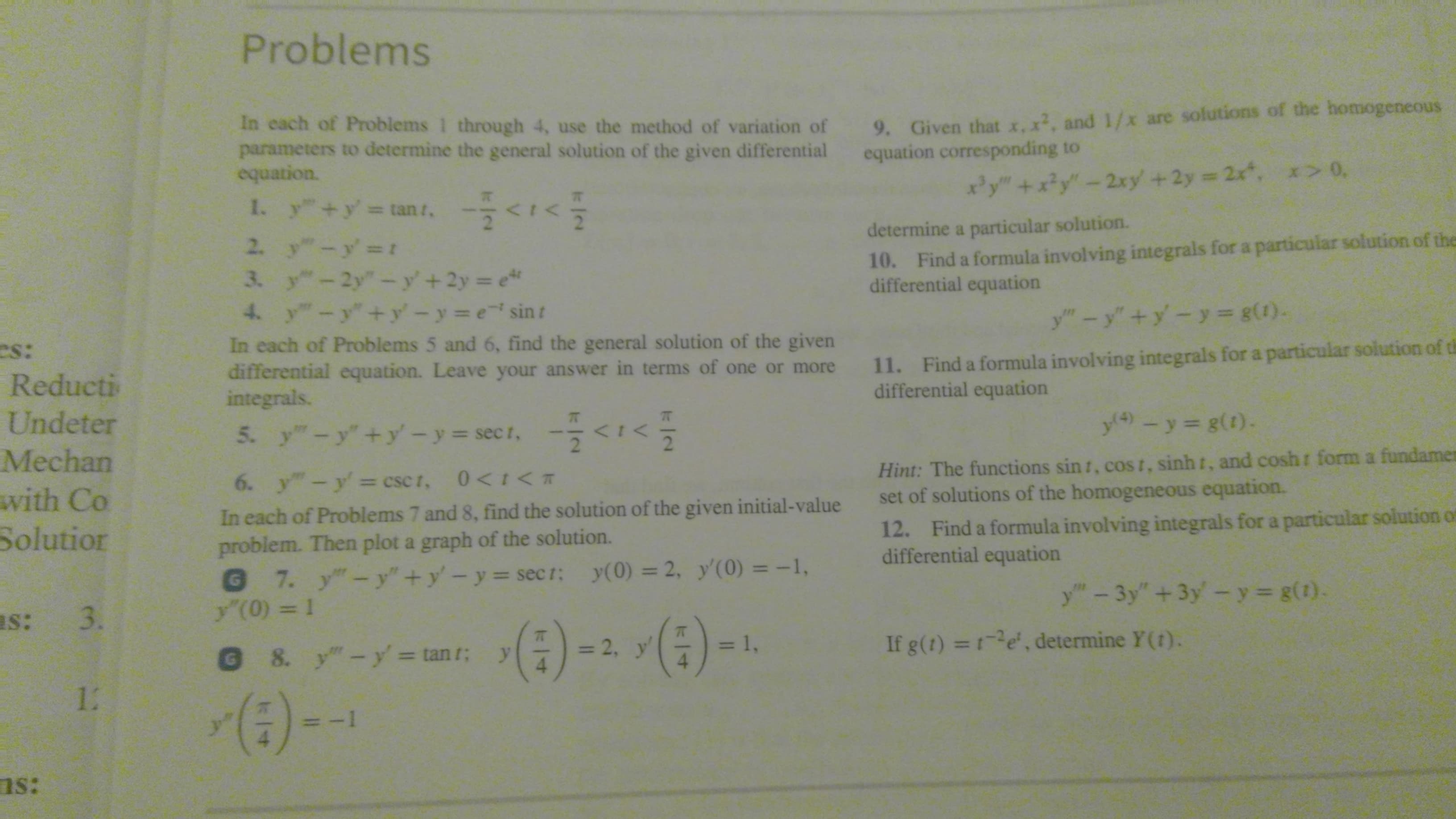 Problems
9. Given that x, x2, and 1/x are solutions of the homogeneous
equation corresponding to
In cach of Problems 1 through 4, use the method of variation of
parameters to determine the general solution of the given differential
equation.
xy"+x?y"-2xy +2y 2x, x> 0,
1. y +y tan t,
determine a particular solution.
10. Find a formula involving integrals for a particular solution of the
differential equation
2. y"-y' t
3. y-2y"-y'+2y e
4. y-y"+y'-y e sint
y"-y"+y-y= g(1).
In each of Problems 5 and 6, find the general solution of the given
differential equation. Leave your answer in terms of one or more
integrals.
11. Find a formula involving integrals for a particular solution of th
differential equation
es:
Reducti
Undeter
y4)
- y= g(1).
5. y-y+y-y-secr, -<1<
2
Hint: The functions sin t, cost, sinh t, and cosh
set of solutions of the homogeneous equation.
Mechan
form a fundamen
6. y"-y= csc t, 0<t<T
with Co
In each of Problems 7 and 8, find the solution of the given initial-value
problem. Then plot a graph of the solution.
@ 7. y"-y"+y'-y sect: y(0) = 2, y'(0) = -1,
y'(0) = 1
12. Find a formula involving integrals for a particular solution of
differential equation
Solutior
%3D
y"-3y" +3y-y g(1).
as: 3.
(:)).
(4) -- (4)--
If g(t) =1e, determine Y(t).
= 1,
= 2, y'
@ 8. y"-y' = tan r;
12
(:)-)
ns:
