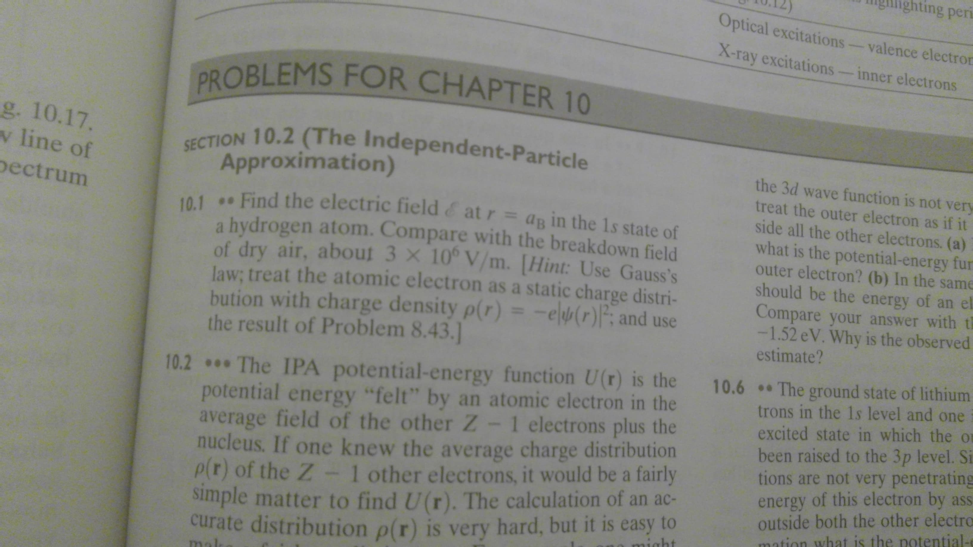 ing peri
Optical excitations
valence electron
X-таy excitations
inner electrons
PROBLEMS FOR CHAPTER 10
g. 10.17.
v line of
SECTION 10.2 (The Independent-Particle
the 3d wave function is not very
treat the outer electron as if it
side all the other electrons. (a)
what is the potential-energy fur
outer electron? (b) In the same
should be the energy of an el
Compare your answer with t
-1.52 eV. Why is the observed
estimate?
Approximation)
ectrum
10.1 Find the electric field & at r = ag in the 1s state of
a hydrogen atom. Compare with the breakdown field
of dry air, about 3 x 10° V/m. [Hint: Use Gauss's
law; treat the atomic electron as a static charge distri-
bution with charge density p(r) = -e(r)P and use
the result of Problem 8.43.]
10.2 The IPA potential-energy function U(r) is the
potential energy "felt" by an atomic electron in the
average field of the other Z - 1 electrons plus the
nucleus. If one knew the average charge distribution
P r) of the Z - 1 other electrons, it would be a fairly
simple matter to find U(r). The calculation of an ac-
curate distribution p(r) is very hard, but it is easy to
10.6 The ground state of lithium
trons in the 1s level and one
excited state in which the o
been raised to the 3p level. Si
tions are not very penetrating
energy of this electron by
outside both the other electro
mation what is the potential-
aht
mol
