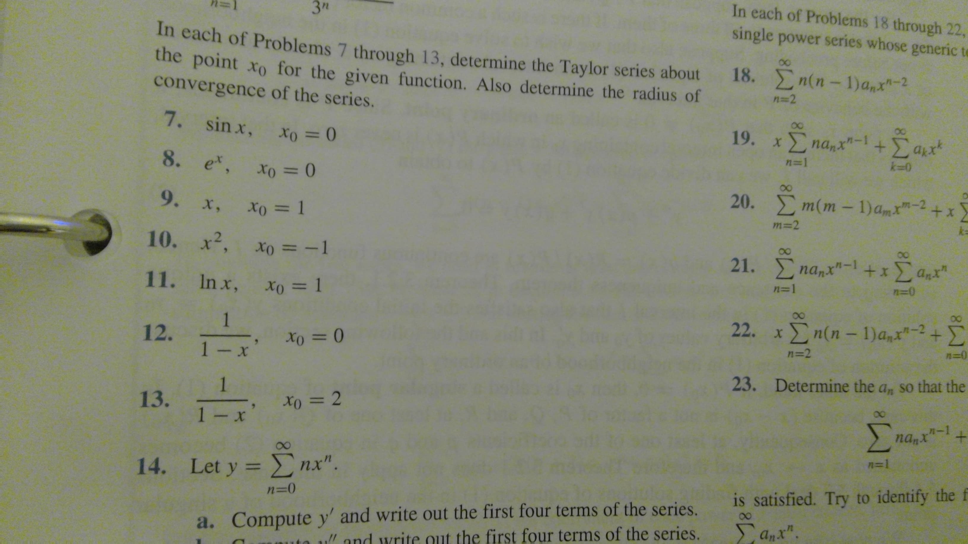 In each of Problems 18 through 22,
3"
single power series whose generic t
In each of Proble ms 7 through 13, determine the Taylor series about
the point xo for the given function. Also determine the radius of
convergence of the series.
00
18. n(n-1) a,x-2
n -2
7. sin x,
19. xΣna,x"-1 Σ αx
+Σαπ'
n=1
k-0
8. ex, xo = 0
m(m - 1)am"-2
20.
+ x
9. x, xo = l
m=2
k=
10. x2, xo = -1
21. nanx"-1 +xanx
n=0
11. Inx, xo = 1
n=1
22. xn(n-1)a,x"-2+
1
12.
1- x
n=0
=2
23.
Determine the a, so that the
1
13.
1 - x
+
nan"-1
n=1
14. Let y nx".
is satisfied. Try to identify the f
n=0
a. Compute y' and write out the first four terms of the series.
uand write out the first four terms of the series.
Σaχ.
E-E
