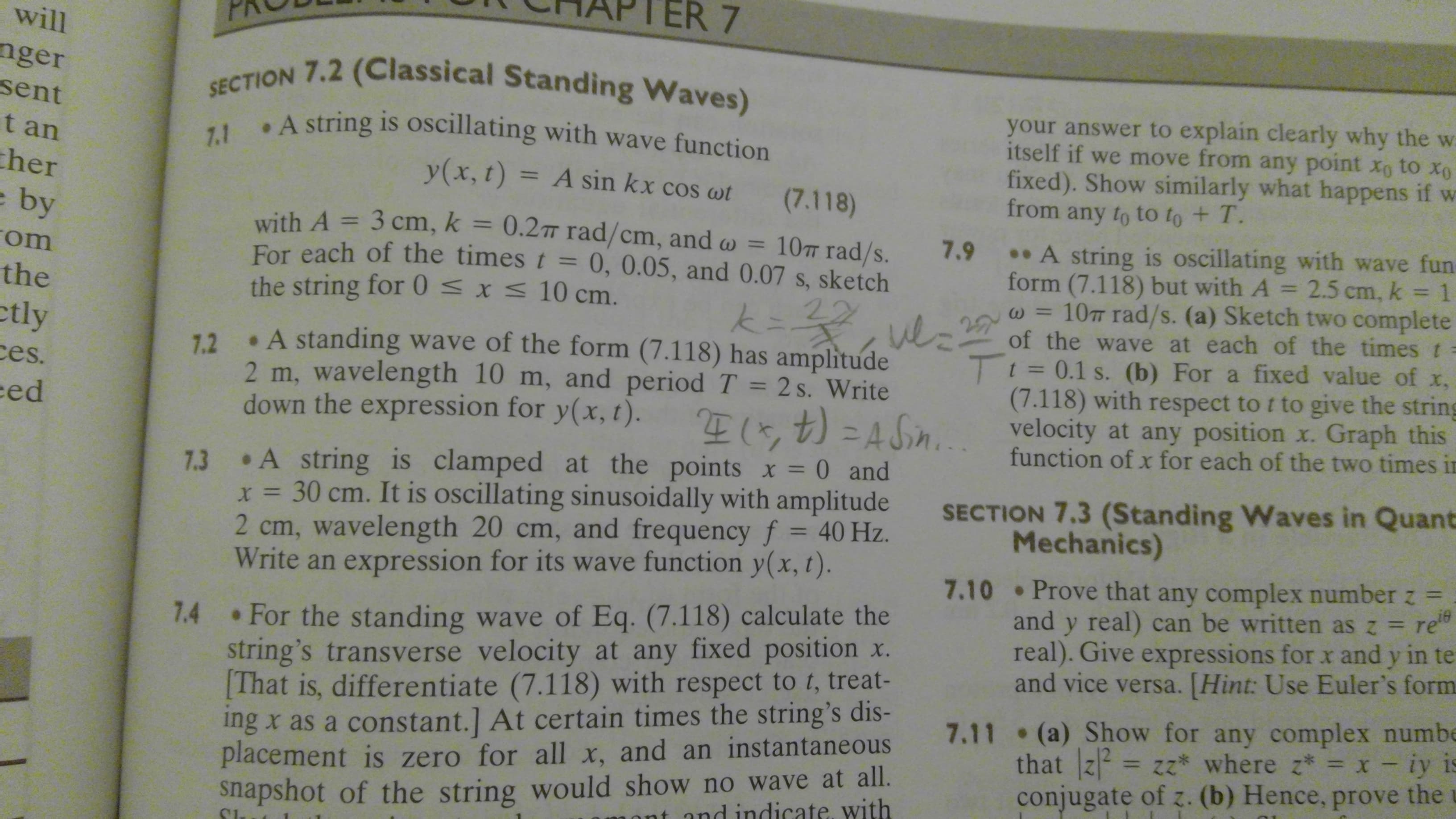 R 7
will
nger
sent
SECTION 7.2 (Classical Standing Waves)
your answer to explain clearly why the w
itself if we move from any point xo to Xo
fixed). Show similarly what happens if w
from any to to to + T.
7.1
. A string is oscillating with wave function
t an
y(x, t)
= A sin kx cos ot
her
(7.118)
e by
om
the
ctly
es.
ed
with A 3 cm, k = 0.2m rad/cm, and o
For each of the times t = 0, 0.05, and 0.07 s, sketch
the string for 0 x 10 cm.
10TT rad/s.
A string is oscillating with wave fun
7.9
2.5 cm, k
1
form (7.118) but with A
www.d
10TT rad/s. (a) Sketch two complete
of the wave at each of the times t =
t=0.1 s. (b) For a fixed value of x,
(7.118) with respect to t to give the string
velocity at any position x. Graph this
function of x for each of the two times in
K
22
A standing wave of the form (7.118) has amplitude
7.2
2 m, wavelength 10 m, and period T 2s. Write
down the expression for y(x, t)
E71 4
7.3 A string is clamped at the points x = 0 and
x= 30 cm. It is oscillating sinusoidally with amplitude
2 cm, wavelength 20 cm, and frequency f = 40 Hz.
Write an expression for its wave function y(x, t).
SECTION 7.3 (Standing Waves in Quant
Mechanics)
7.10 Prove that any complex number z =
and y real) can be written as z re"
real). Give expressions for x and y in te
and vice versa. [Hint: Use Euler's form
For the standing wave of Eq. (7.118) calculate the
string's transverse velocity at any fixed position x.
[That is, differentiate (7.118) with respect to t, treat-
ing x as a constant.] At certain times the string's dis-
placement is zero for all x, and an instantaneous
7.4
7.11 (a) Show for any complex numbe
that z2zz where z = x - iy is
conjugate of z. (b) Hence, prove the
snapshot of the string would show no wave at all.
and indicate. with
