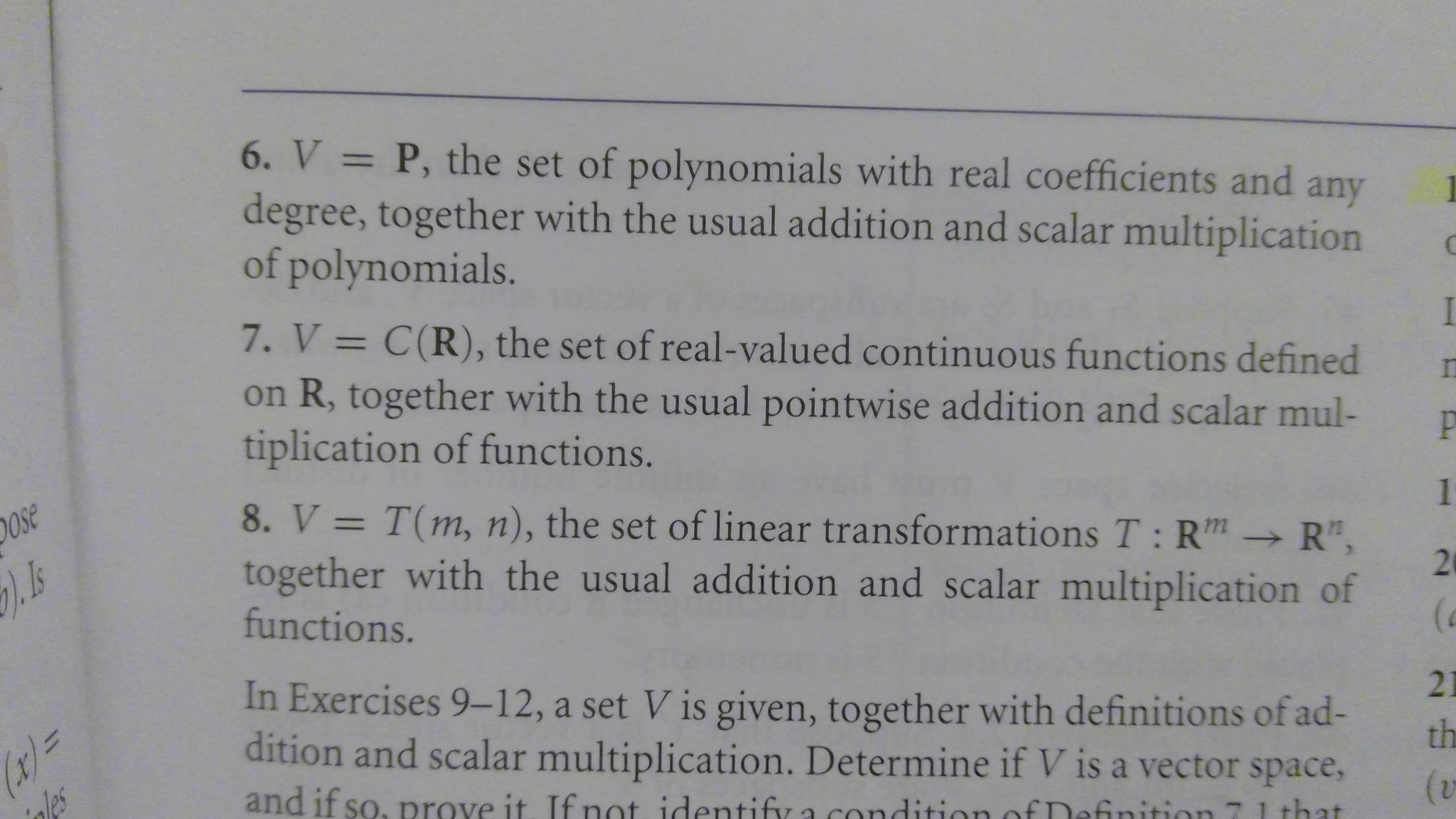 6. V P, the set of polynomials with real coefficients and
degree, together with the usual addition and scalar multiplication
of polynomials.
11
any
7. V = C(R), the set of real-valued continuous functions defined
on R, together with the usual pointwise addition and scalar mul-
tiplication of functions.
P
8. V T(m, n), the set of linear transformations T: Rm R",
together with the usual addition and scalar multiplication of
functions.
Ose
1
In Exercises 9-12, a set V is given, together with definitions of ad-
dition and scalar multiplication. Determine if V is a vector space,
r=
nles
21
th
and if so, prove it. If not identify a
(v
inition
that
29
