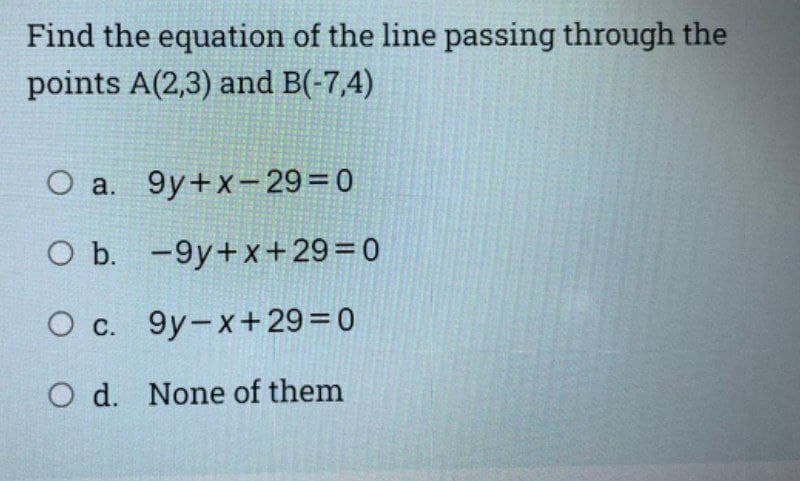Find the equation of the line passing through the
points A(2,3) and B(-7,4)
O a. 9y+x-29=0
O b. -9y+x+29=0
O c. 9y-x+ 29=0
O d. None of them
