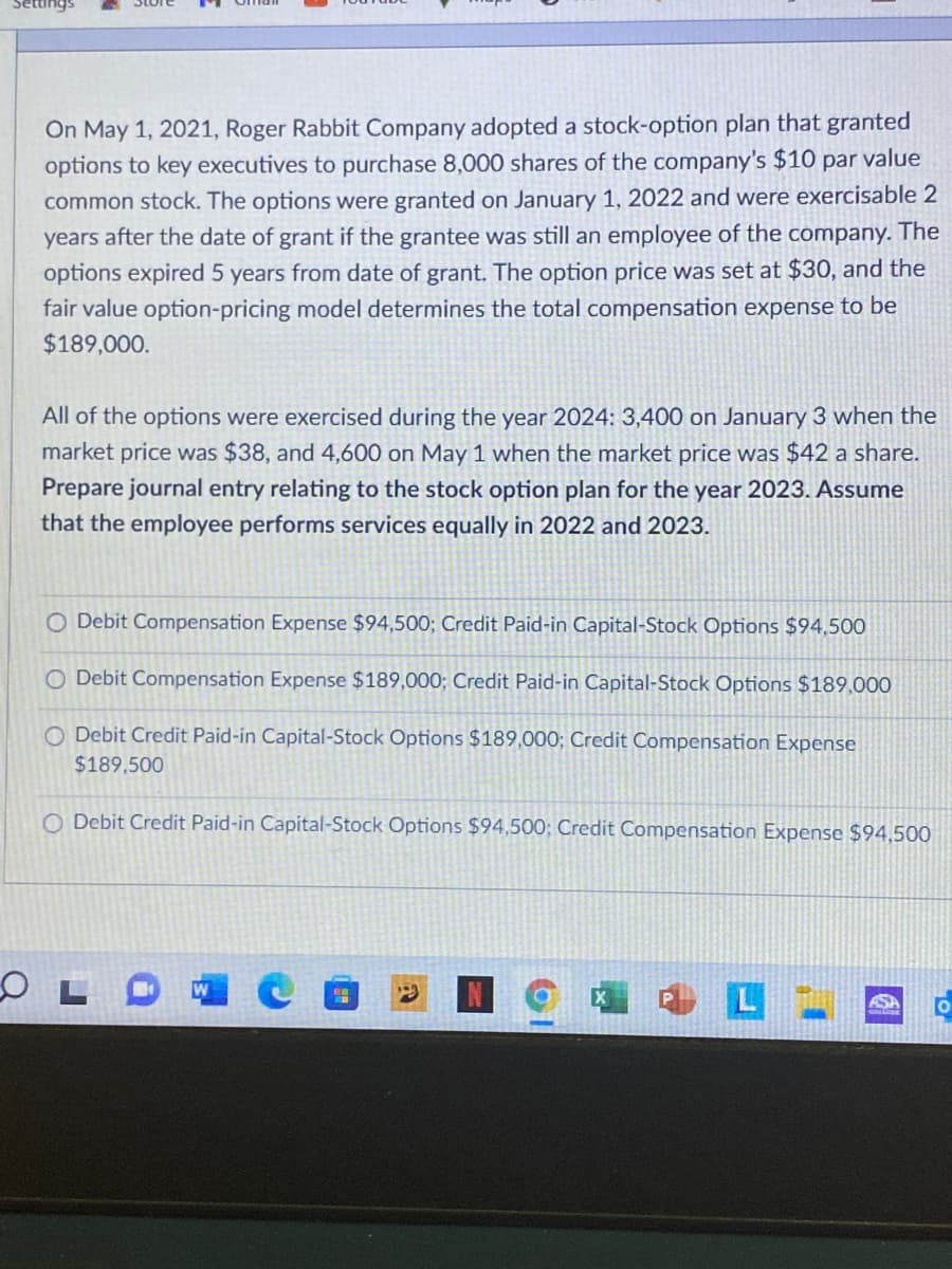 Settings
On May 1, 2021, Roger Rabbit Company adopted a stock-option plan that granted
options to key executives to purchase 8,000 shares of the company's $10 par value
common stock. The options were granted on January 1, 2022 and were exercisable 2
years after the date of grant if the grantee was still an employee of the company. The
options expired 5 years from date of grant. The option price was set at $30, and the
fair value option-pricing model determines the total compensation expense to be
$189,000.
All of the options were exercised during the year 2024: 3,400 on January 3 when the
market price was $38, and 4,600 on May 1 when the market price was $42 a share.
Prepare journal entry relating to the stock option plan for the year 2023. Assume
that the employee performs services equally in 2022 and 2023.
O Debit Compensation Expense $94,500; Credit Paid-in Capital-Stock Options $94,500
O Debit Compensation Expense $189,000; Credit Paid-in Capital-Stock Options $189,000
O Debit Credit Paid-in Capital-Stock Options $189,000; Credit Compensation Expense
$189,500
O Debit Credit Paid-in Capital-Stock Options $94,500; Credit Compensation Expense $94,500
ASA
