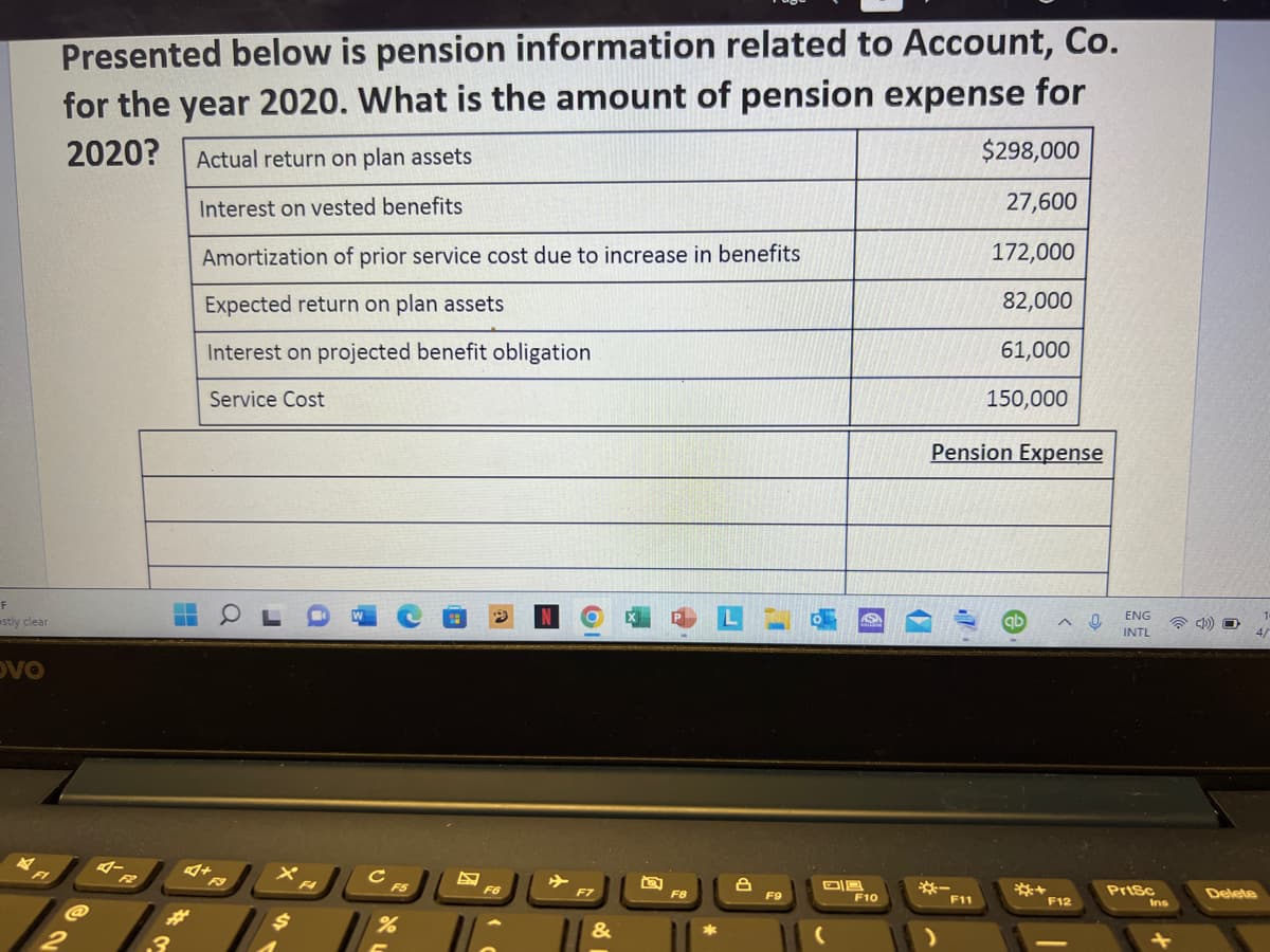 Presented below is pension information related to Account, Co.
for the year 2020. What is the amount of pension expense for
2020?
Actual return on plan assets
$298,000
Interest on vested benefits
27,600
Amortization of prior service cost due to increase in benefits
172,000
Expected return on plan assets
82,000
Interest on projected benefit obligation
61,000
Service Cost
150,000
Pension Expense
F
ENG
stly clear
ab
INTL
4/
DVO
F9
F4
F5
Prisc
F6
F7
F8
F9
Delete
F10
F11
F12
Ins
