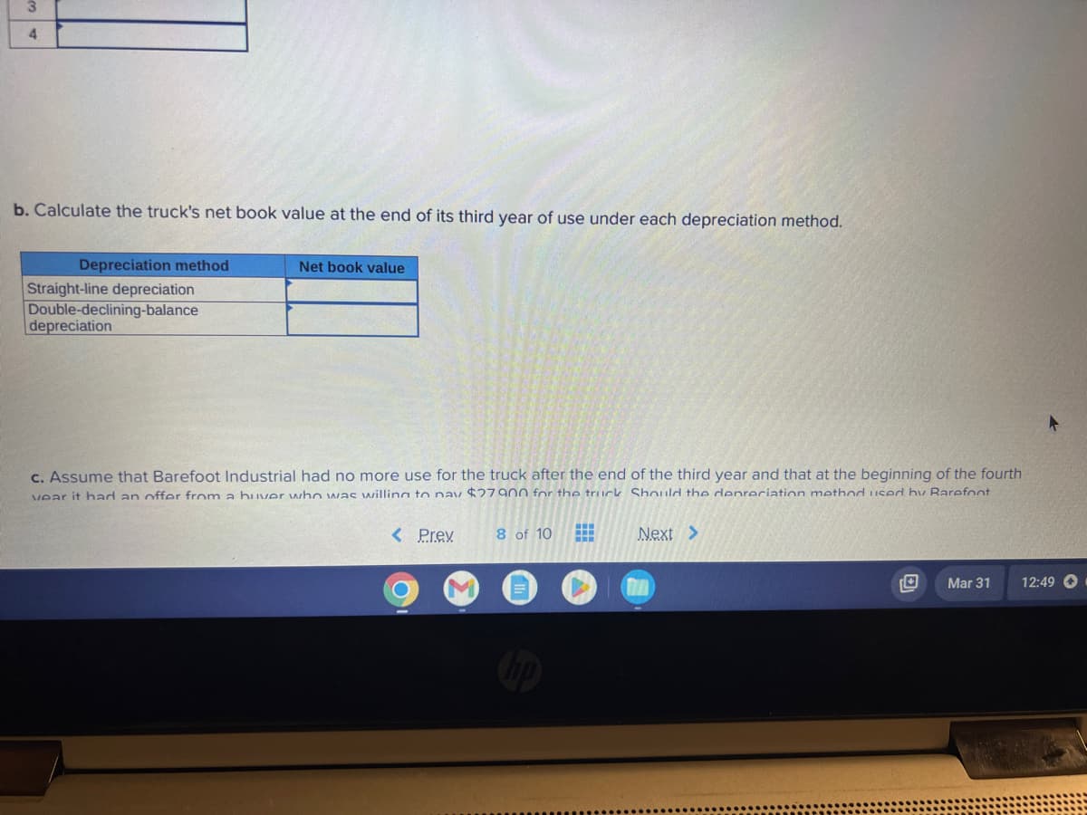 3
4
b. Calculate the truck's net book value at the end of its third year of use under each depreciation method.
Depreciation method
Straight-line depreciation
Double-declining-balance
depreciation
Net book value
c. Assume that Barefoot Industrial had no more use for the truck after the end of the third year and that at the beginning of the fourth
vear it had an offer from a huver who was willing to pay $27900 for the truck Should the depreciation method used by Rarefoot
Next >
< Prev
8 of 10
H--
H
Mar 31
12:49 O
