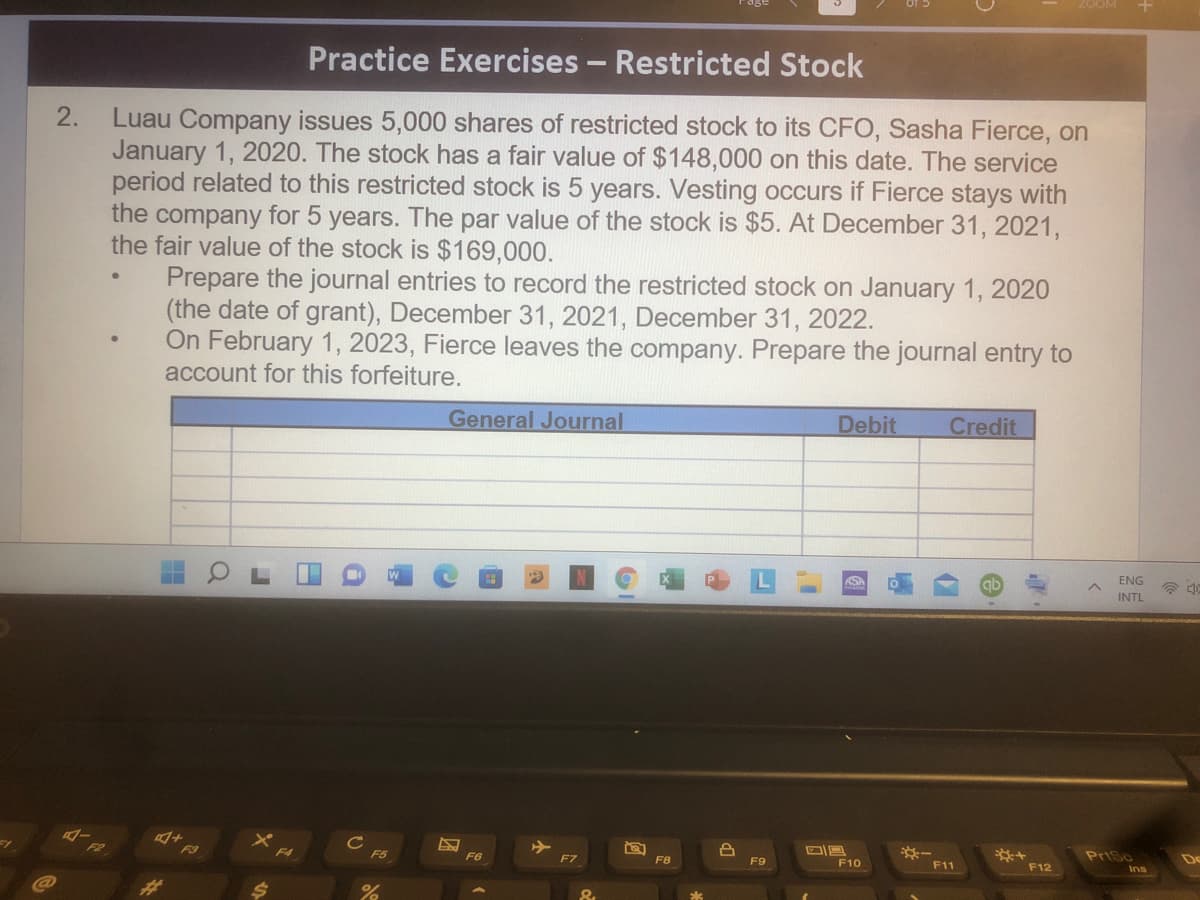 Practice Exercises - Restricted Stock
Luau Company issues 5,000 shares of restricted stock to its CFO, Sasha Fierce, on
January 1, 2020. The stock has a fair value of $148,000 on this date. The service
period related to this restricted stock is 5 years. Vesting occurs if Fierce stays with
the company for 5
the fair value of the stock is $169,000.
Prepare the journal entries to record the restricted stock on January 1, 2020
(the date of grant), December 31, 2021, December 31, 2022.
On February 1, 2023, Fierce leaves the company. Prepare the journal entry to
account for this forfeiture.
2.
years. The
par value of the stock is $5. At December 31, 2021,
General Journal
Debit
Credit
ASA
ab
ENG
INTL
Cc
F5
F3
※一
F11
PriSc
F6
F7
F8
F9
F10
F12
23
