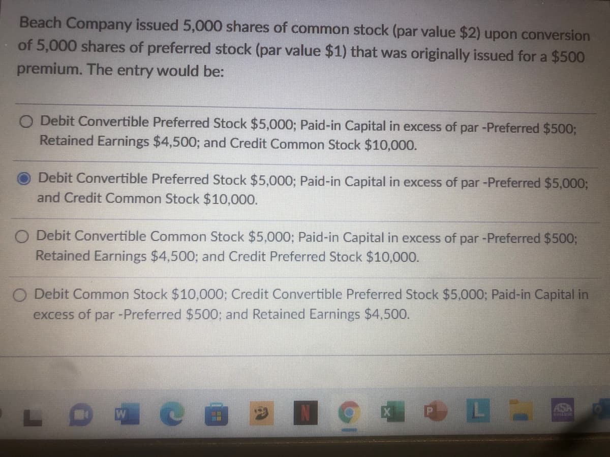 Beach Company issued 5,000 shares of common stock (par value $2) upon conversion
of 5,000 shares of preferred stock (par value $1) that was originally issued for a $500
premium. The entry would be:
O Debit Convertible Preferred Stock $5,000; Paid-in Capital in excess of par -Preferred $500;
Retained Earnings $4,500; and Credit Common Stock $10,000.
Debit Convertible Preferred Stock $5,000; Paid-in Capital in excess of par -Preferred $5,000;
and Credit Common Stock $10,000.
bit Convertible Common Stock $5,000; Paid-in Capital in excess of par -Preferred $5003;
Retained Earnings $4,500; and Credit Preferred Stock $10,000.
O Debit Common Stock $10,000; Credit Convertible Preferred Stock $5,000; Paid-in Capital in
excess of par -Preferred $500; and Retained Earnings $4.500.
ASA
