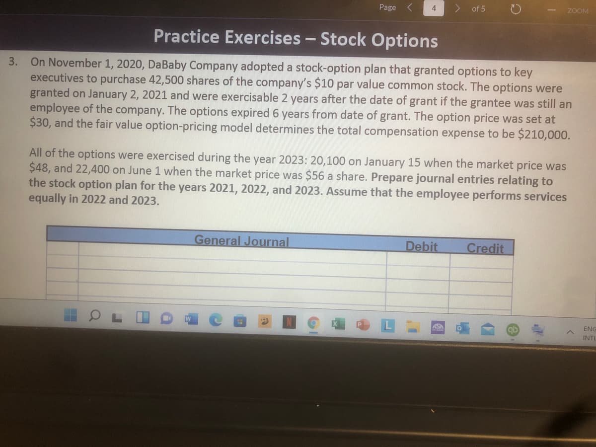 Page
of 5
ZOOM
Practice Exercises - Stock Options
On November 1, 2020, DaBaby Company adopted a stock-option plan that granted options to key
executives to purchase 42,500 shares of the company's $10 par value common stock. The options were
granted on January 2, 2021 and were exercisable 2 years after the date of grant if the grantee was still an
employee of the company. The options expired 6 years from date of grant. The option price was set at
$30, and the fair value option-pricing model determines the total compensation expense to be $210,000.
3.
All of the options were exercised during the year 2023: 20,100 on January 15 when the market price was
$48, and 22,400 on June 1 when the market price was $56 a share. Prepare journal entries relating to
the stock option plan for the years 2021, 2022, and 2023. Assume that the employee performs services
equally in 2022 and 2023.
General Journal
Debit
Credit
ASA
ENG
INTI
