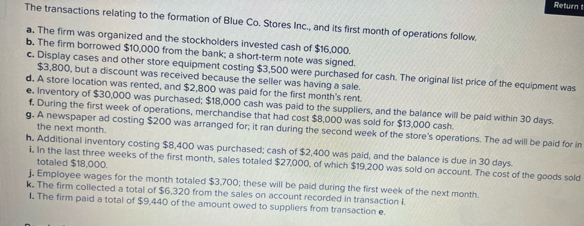 The transactions relating to the formation of Blue Co. Stores Inc., and its first month of operations follow.
a. The firm was organized and the stockholders invested cash of $16,000.
b. The firm borrowed $10,000 from the bank; a short-term note was signed.
c. Display cases and other store equipment costing $3,500 were purchased for cash. The original list price of the equipment was
$3,800, but a discount was received because the seller was having a sale.
d. A store location was rented, and $2,800 was paid for the first month's rent.
e. Inventory of $30,000 was purchased; $18,000 cash was paid to the suppliers, and the balance will be paid within 30 days.
f. During the first week of operations, merchandise that had cost $8,000 was sold for $13,000 cash.
Return t
g. A newspaper ad costing $200 was arranged for; it ran during the second week of the store's operations. The ad will be paid for in
the next month.
h. Additional inventory costing $8,400 was purchased; cash of $2,400 was paid, and the balance is due in 30 days.
i. In the last three weeks of the first month, sales totaled $27,000, of which $19,200 was sold on account. The cost of the goods sold
totaled $18,000.
j. Employee wages for the month totaled $3,700; these will be paid during the first week of the next month.
k. The firm collected a total of $6,320 from the sales on account recorded in transaction i.
1. The firm paid a total of $9,440 of the amount owed to suppliers from transaction e.
