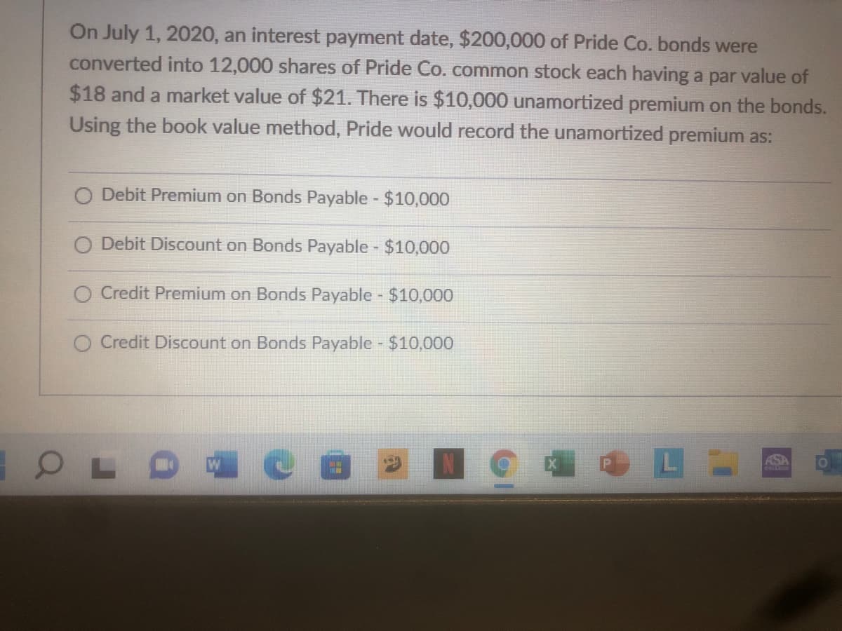 On July 1, 2020, an interest payment date, $200,000 of Pride Co. bonds were
converted into 12,000 shares of Pride Co.common stock each having a par value of
$18 and a market value of $21. There is $10,000 unamortized premium on the bonds.
Using the book value method, Pride would record the unamortized premium as:
Debit Premium on Bonds Payable $10,000
O Debit Discount on Bonds Payable - $10,000
O Credit Premium on Bonds Payable - $10,000
O Credit Discount on Bonds Payable $10,000
ASA
GRLLEE
