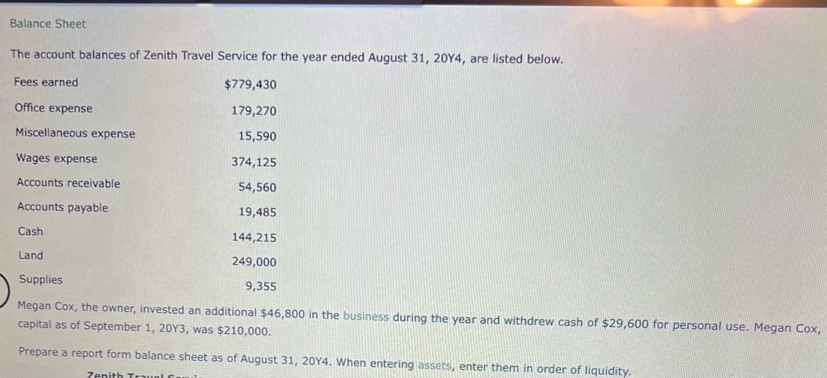 Balance Sheet
The account balances of Zenith Travel Service for the year ended August 31, 20Y4, are listed below.
Fees earned
Office expense
Miscellaneous expense
Wages expense
Accounts receivable
Accounts payable
Cash
Land
$779,430
179,270
15,590
374,125
54,560
19,485
144,215
249,000
9,355
Supplies
Megan Cox, the owner, invested an additional $46,800 in the business during the year and withdrew cash of $29,600 for personal use. Megan Cox,
capital as of September 1, 20Y3, was $210,000.
Prepare a report form balance sheet as of August 31, 20Y4. When entering assets, enter them in order of liquidity.
Zenith Trav