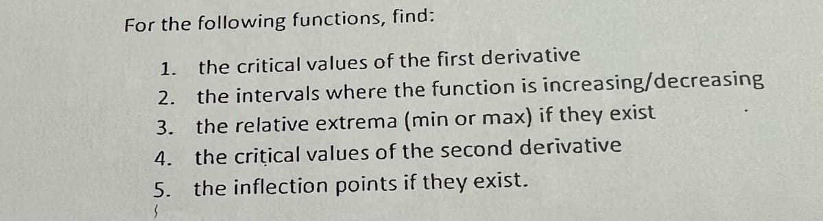 For the following functions, find:
1.
the critical values of the first derivative
2.
the intervals where the function is increasing/decreasing
3. the relative extrema (min or max) if they exist
4. the crițical values of the second derivative
5. the inflection points if they exist.
