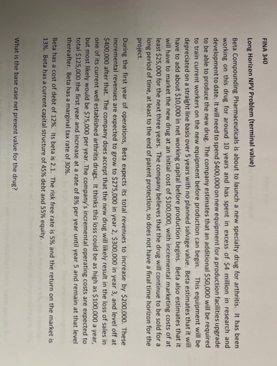 FINA 340
Long Horizon NPV Problem (terminal value)
Beta Compounding Pharmaceuticals is about to launch a new specialty drug for arthritis. It has been
working on this drug for around 10 years and has spent in excess of $4 million in research and
development to date. It will need to spend $400,000 on new equipment for a production facilities upgrade
to be able to produce the new drug. The company estimates that an additional $50,000 will be required
to train current workers on the new equipment before production can begin.
depreciated on a straight line basis over 5 years with no planned salvage value. Beta estimates that it will
have to add about $10,000 in net working capital before production begins. Beta also estimates that it
will have to market the new drug at an initial cost of $100,000, with incremental marketing costs of at
least $25,000 for the next three years. The company believes that the drug will continue to be sold for a
long period of time, at least to the end of patent protection, so does not have a final time horizon for the
project.
This equipment will be
During the first year of operations, Beta expects its total revenues to increase by $200,000. These
incremental revenues are expected to grow to $275,000 in year 2, $300,000 in year 3, and level off at
$400,000 after that. The company does accept that the new drug will likely result in the loss of sales in
one of its current well established arthritis drugs. It thinks this loss could be as high as $100,000 a year,
but most likely would be $75,000 per year. The company's incremental operating costs are expected to
total $125,000 the first year and increase at a rate of 8% per year until year 5 and remain at that level
thereafter. Beta has a marginal tax rate of 30%.
Beta has a cost of debt of 12%. Its beta is 2.1. The risk free rate is 5% and the return on the market is
13%. Beta has a current capital structure of 45% debt and 55% equity.
What is the base case net present value for the drug?
