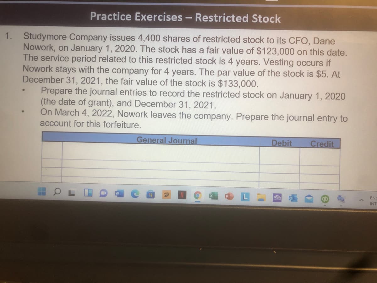 Practice Exercises - Restricted Stock
1. Studymore Company issues 4,400 shares of restricted stock to its CFO, Dane
Nowork, on January 1, 2020. The stock has a fair value of $123,000 on this date.
The service period related to this restricted stock is 4 years. Vesting occurs if
Nowork stays with the company for 4 years. The par value of the stock is $5. At
December 31, 2021, the fair value of the stock is $133,000.
Prepare the journal entries to record the restricted stock on January 1, 2020
(the date of grant), and December 31, 2021.
On March 4, 2022, Nowork leaves the company. Prepare the journal entry to
account for this forfeiture.
General Journal
Debit
Credit
ASH
ENC
INT
