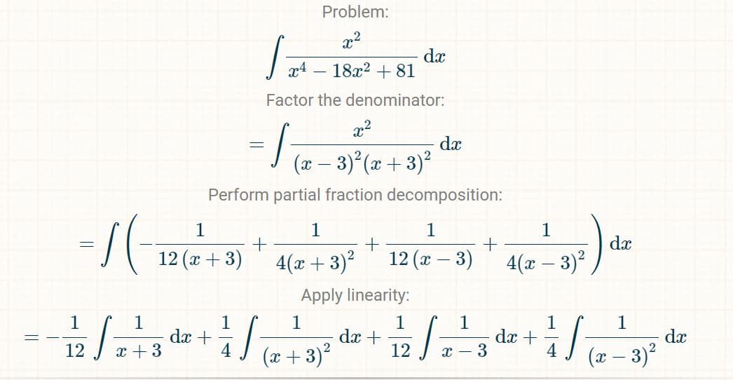 1
-1/2 √2+3
x
x²
(x − 3)²(x+3)²
Perform partial fraction decomposition:
1
- 1 (-126² = 21 - 414² +
=
+
(x+3)
dx +
1
Problem:
x²
S
x4
18x² +81
Factor the denominator:
4
=
:/
Apply linearity:
1
+
4(x+3)² 12 (x-
1
(x+3)²
dx
dx +
1
dx
J
12 X
3)
1
+
3
1
4(x - 3)²
dx +
1
dx
1
(x − 3)²
-
S
dx