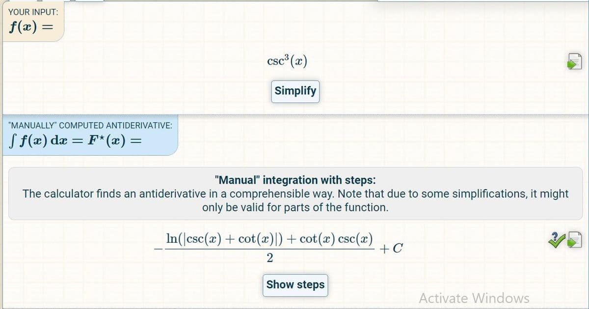 YOUR INPUT:
f(x) =
"MANUALLY" COMPUTED ANTIDERIVATIVE:
ƒ ƒ(x) dx = F*(x) =
csc³ (x)
Simplify
"Manual" integration with steps:
The calculator finds an antiderivative in a comprehensible way. Note that due to some simplifications, it might
only be valid for parts of the function.
In(|csc(x) + cot(x)|) + cot(x) csc(x)
2
Show steps
+C
Activate Windows