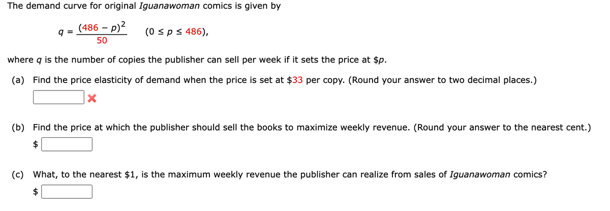 The demand curve for original Iguanawoman comics is given by
(486 – p)?
(0 sp< 486),
q =
50
where
is the number of copies the publisher can sell per week if it sets the price at $p.
(a) Find the price elasticity of demand when the price is set at $33 per copy. (Round your answer to two decimal places.)
(b) Find the price at which the publisher should sell the books to maximize weekly revenue. (Round your answer to the nearest cent.)
$
(c) What, to the nearest $1, is the maximum weekly revenue the publisher can realize from sales of Iguanawoman comics?
$
