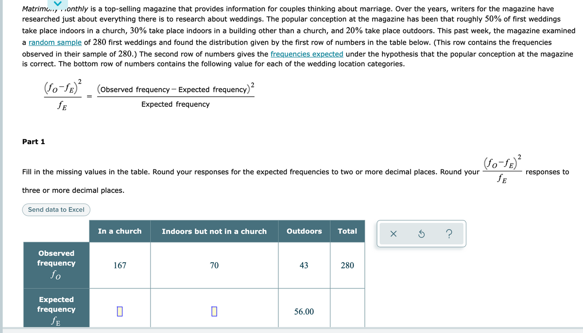Matrimo.., ..onthly is a top-selling magazine that provides information for couples thinking about marriage. Over the years, writers for the magazine have
researched just about everything there is to research about weddings. The popular conception at the magazine has been that roughly 50% of first weddings
take place indoors in a church, 30% take place indoors in a building other than a church, and 20% take place outdoors. This past week, the magazine examined
a random sample of 280 first weddings and found the distribution given by the first row of numbers in the table below. (This row contains the frequencies
observed in their sample of 280.) The second row of numbers gives the frequencies expected under the hypothesis that the popular conception at the magazine
is correct. The bottom row of numbers contains the following value for each of the wedding location categories.
2
(Observed frequency – Expected frequency)
Expected frequency
Part 1
(fo-fE)
Fill in the missing values in the table. Round your responses for the expected frequencies to two or more decimal places. Round your
responses to
fE
three or more decimal places.
Send data to Excel
In a church
Indoors but not in a church
Outdoors
Total
Observed
frequency
167
70
43
280
fo
Expected
frequency
56.00
fE
