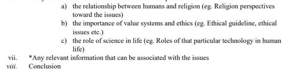 a) the relationship between humans and religion (eg. Religion perspectives
toward the issues)
b) the importance of value systems and ethics (eg. Ethical guideline, ethical
issues etc.)
c) the role of science in life (eg. Roles of that particular technology in human
life)
vii.
*Any relevant information that can be associated with the issues
viii.
Conclusion

