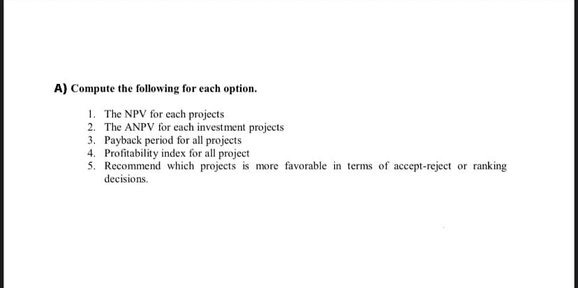 A) Compute the following for each option.
1. The NPV for each projects
2. The ANPV for each investment projects
3. Payback period for all projects
4. Profitability index for all project
5. Recommend which projects is more favorable in terms of accept-reject or ranking
decisions.
