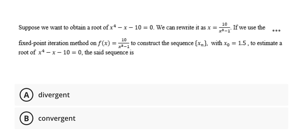 10
If we use the
Suppose we want to obtain a root of x-x-10 = 0. We can rewrite it as x =
x3-1
●●●
10
fixed-point iteration method on f(x) = to construct the sequence {x}, with xo = 1.5, to estimate a
8-1
root of x-x-10 = 0, the said sequence is
A divergent
B convergent