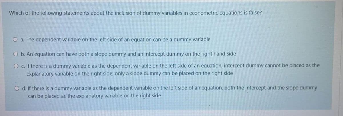 Which of the following statements about the inclusion of dummy variables in econometric equations is false?
O a. The dependent variable on the left side of an equation can be a dummy variable
O b. An equation can have both a slope dummy and an intercept dummy on the right hand side
O c.If there is a dummy variable as the dependent variable on the left side of an equation, intercept dummy cannot be placed as the
explanatory variable on the right side; only a slope dummy can be placed on the right side
O d. If there is a dummy variable as the dependent variable on the left side of an equation, both the intercept and the slope dummy
can be placed as the explanatory variable on the right side
