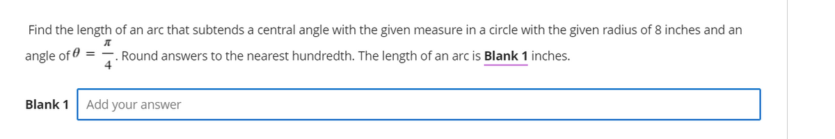 Find the length of an arc that subtends a central angle with the given measure in a circle with the given radius of 8 inches and an
angle of 0
Round answers to the nearest hundredth. The length of an arc is Blank 1 inches.
4
Blank 1
Add your answer
