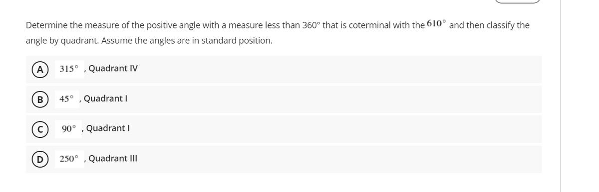 Determine the measure of the positive angle with a measure less than 360° that is coterminal with the 610° and then classify the
angle by quadrant. Assume the angles are in standard position.
315° ,Quadrant IV
45° , Quadrant I
90° , Quadrant I
250° ,Quadrant III
