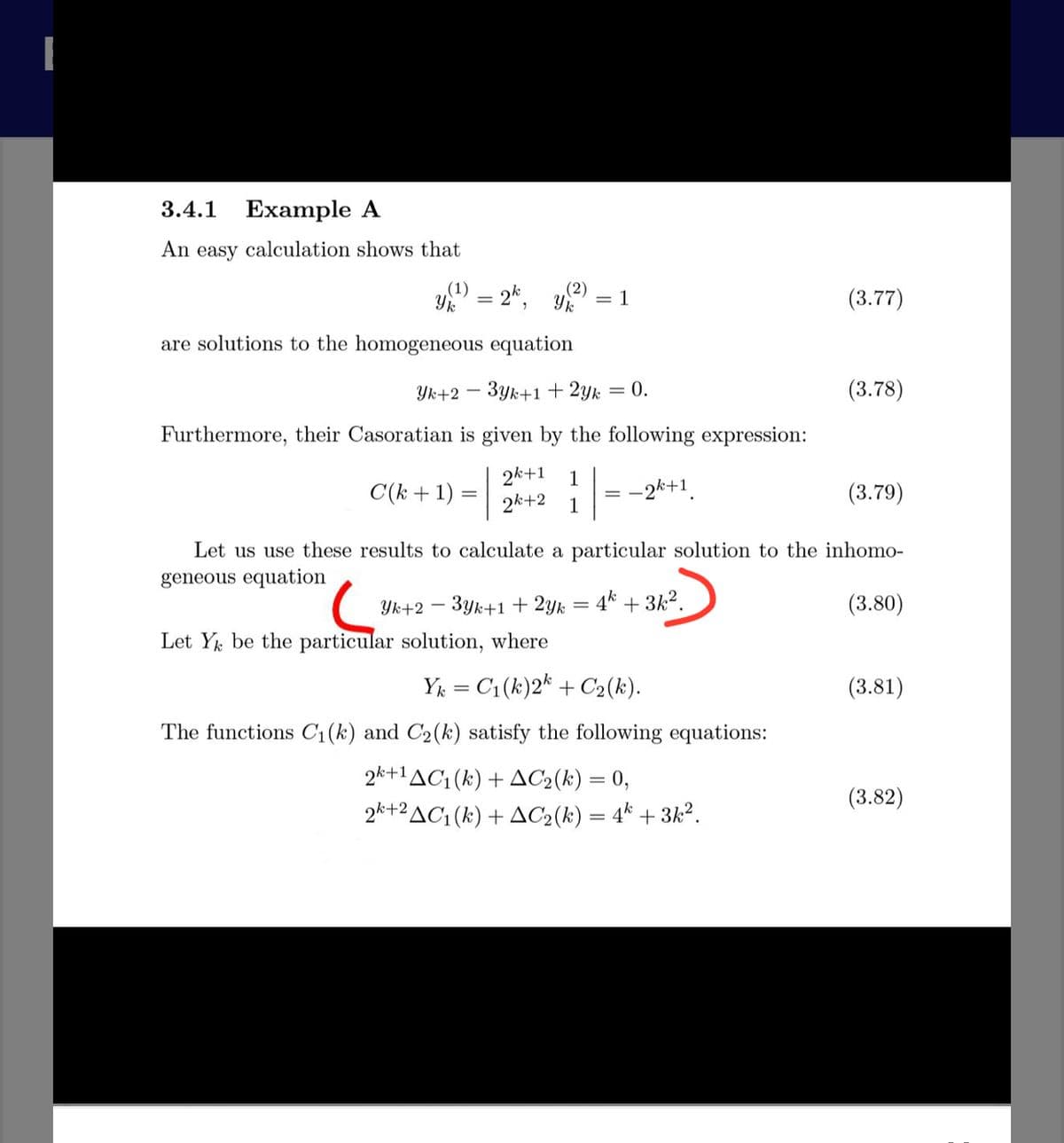 3.4.1 Example A
An easy calculation shows that
Yk
2*, Y
(2)
= 1
(3.77)
are solutions to the homogeneous equation
Yk+2 –
3yk+1 + 2yk
= 0.
(3.78)
Furthermore, their Casoratian is given by the following expression:
C(k + 1) =+2 =-2*+1.
2k+1 1
2k+2 1
(3.79)
Let us use these results to calculate a particular solution to the inhomo-
geneous equation
Yk+2 – 3yk+1 + 2yk = 4* + 3k2.
(3.80)
Let Yk be the particular solution, where
Y = C1(k)2* + C2(k).
(3.81)
The functions C1(k) and C2(k) satisfy the following equations:
2k+1AC1 (k) + AC2(k) = 0,
(3.82)
2*+2AC1 (k) + AC2(k) = 4* + 3k².
-
