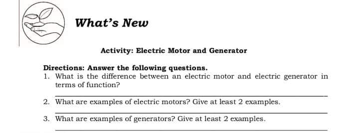 What's New
Activity: Electric Motor and Generator
Directions: Answer the following questions.
1. What is the difference between an electric motor and electric generator in
terms of function?
2. What are examples of electric motors? Give at least 2 examples.
3. What are examples of generators? Give at least 2 examples.
