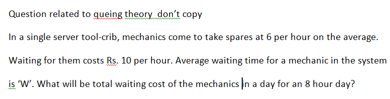 Question related to queing theory don't copy
In a single server tool-crib, mechanics come to take spares at 6 per hour on the average.
Waiting for them costs Rs. 10 per hour. Average waiting time for a mechanic in the system
is W'. What will be total waiting cost of the mechanics in a day for an 8 hour day?
