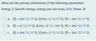 What are the primary dimensions of the following parameters:
Energy, E; Specific energy, energy per unit mass, E/m, Power, W
O a. (E} = (mL^2/t^2), (E/m}= {L^2 /t^2}, (P) = {mL^2/t^3}
O b. (E} = (L^2/t^2), (E/m)= {L^2 / mt^2), (P) = {mL^2/t^3}
O. (E} = (mL^2/t^2), (E/m)= {L^2 / t^2}, (P) = {mL^2/ t^2)
