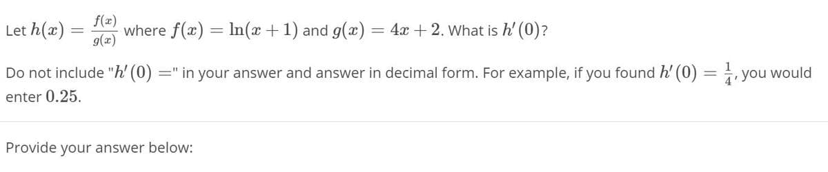 Let h(x) :
f(x)
where f(x) = In(x +1) and g(x) =
4x + 2. What is h' (0)?
g(æ)
Do not include "h' (0)
=" in your answer and answer in decimal form. For example, if you found h' (0) =, you would
enter 0.25.
Provide your answer below:
